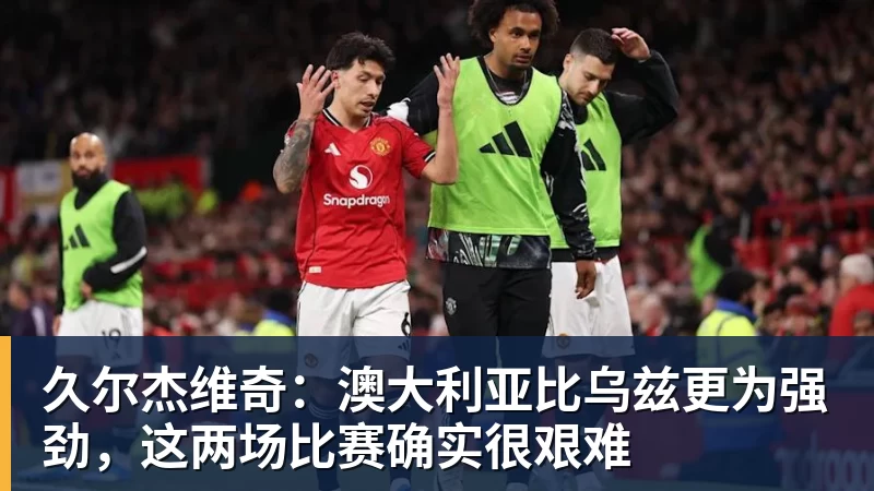 久尔杰维奇：澳大利亚比乌兹更为强劲，这两场比赛确实很艰难