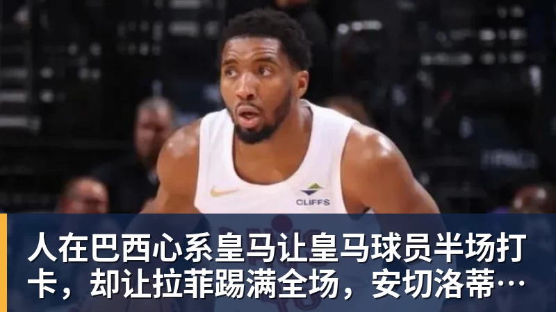 九游体育人在巴西心系皇马让皇马球员半场打卡，却让拉菲踢满全场，安切洛蒂私心太明显