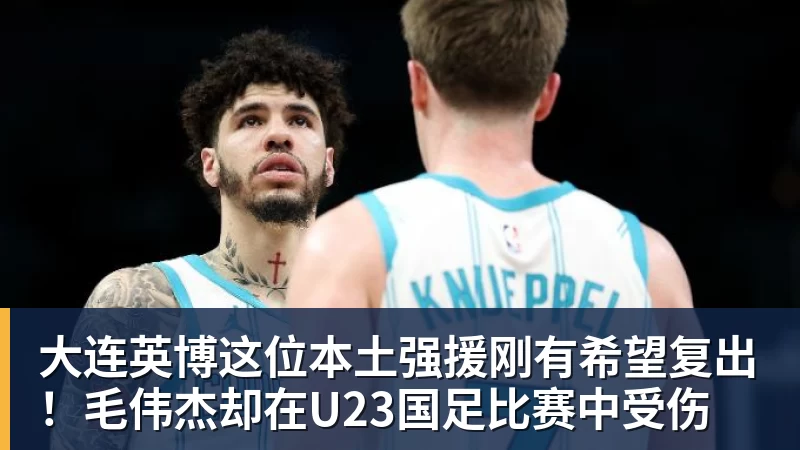 九游体育大连英博这位本土强援刚有希望复出!毛伟杰却在U23国足比赛中受伤